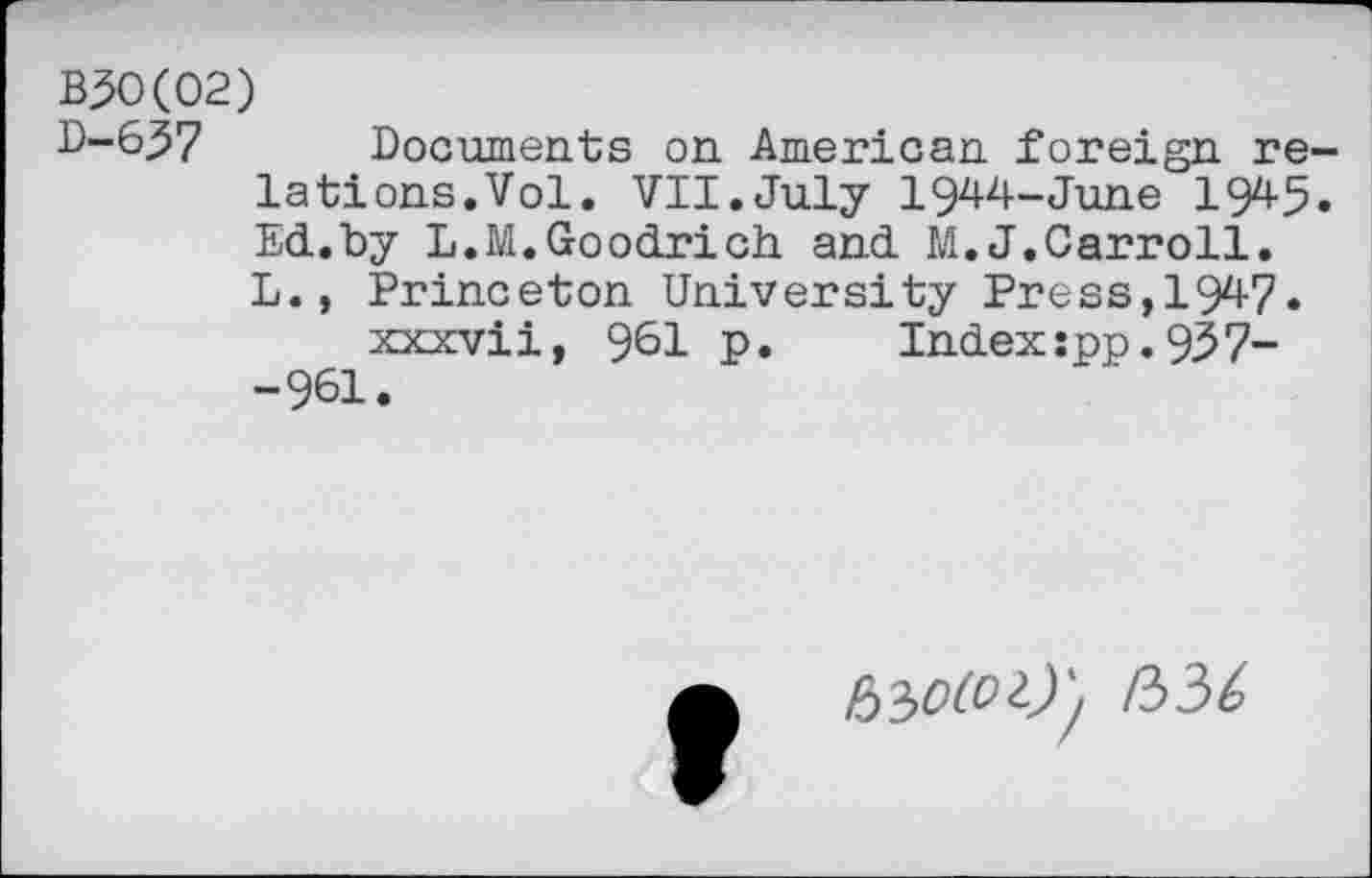 ﻿B30(02)
D-637 Documents on American foreign relations. Vol. VII.July 1944-June 1945. Ed.by L.M.Goodrich and M.J.Carroll. L., Princeton University Press,1947.
xxxvii, 961 p. Index :pp. 937--961.
/33^